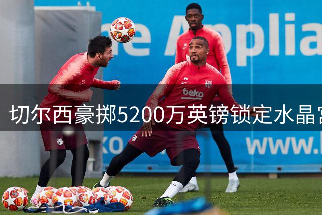 切尔西豪掷5200万英镑锁定水晶宫后防核心拉克罗瓦
