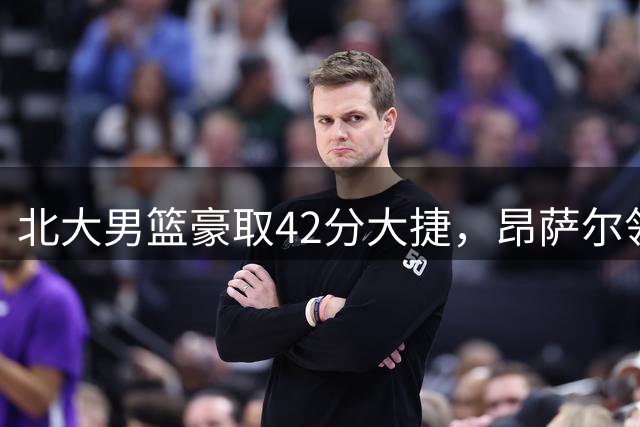 北大男篮豪取42分大捷，昂萨尔领衔五人上双击溃港中大