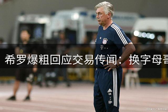 希罗爆粗回应交易传闻：换字母哥？这提议简直荒谬！