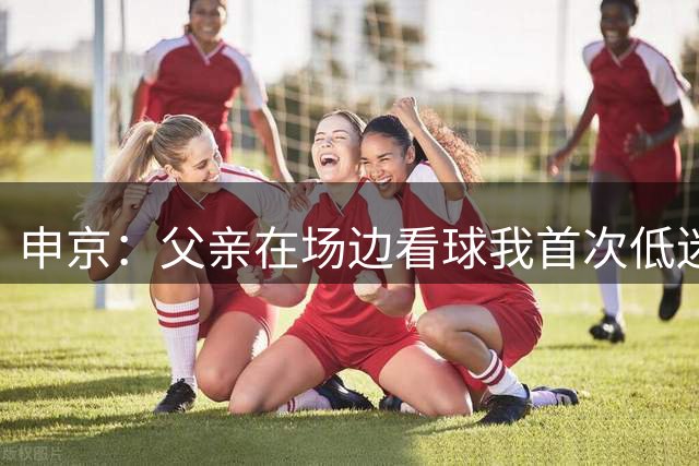 申京：父亲在场边看球我首次低迷时 他甚至生气地想回囯