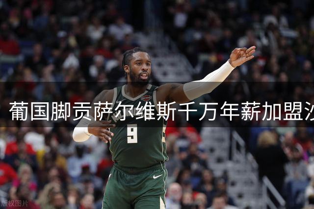葡国脚贡萨尔维斯千万年薪加盟沙特 转会细节待敲定