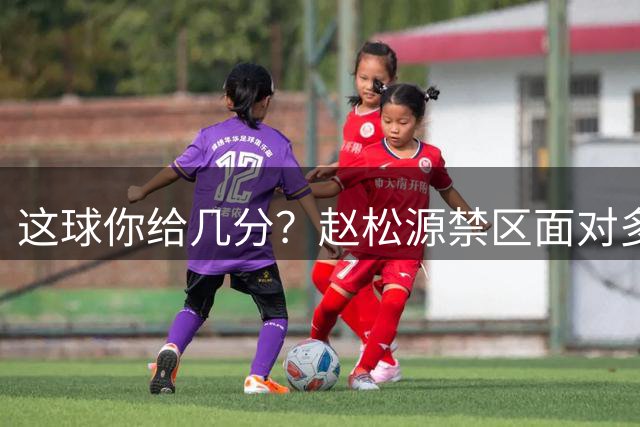 这球你给几分？赵松源禁区面对多人防守，穿裆后挑射破门