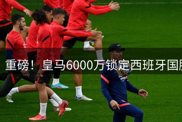 重磅！皇马6000万锁定西班牙国脚 罗德里拒曼城高薪投奔伯纳乌