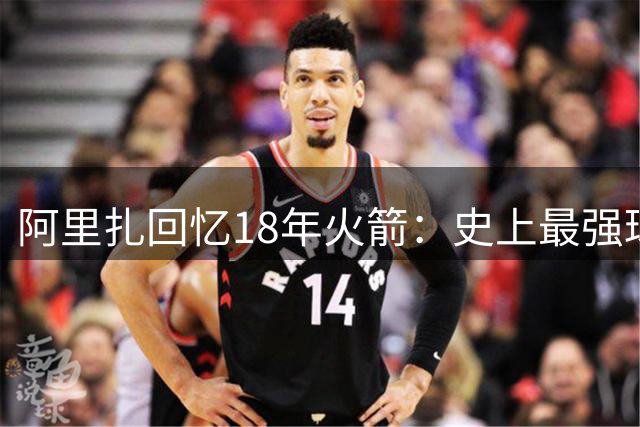 阿里扎回忆18年火箭：史上最强球队却屡次败给勇士